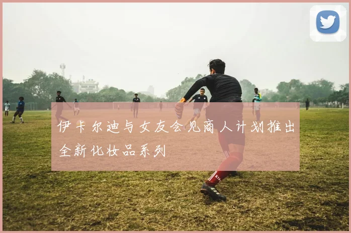 伊卡尔迪与女友会见商人计划推出全新化妆品系列