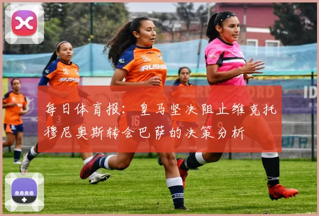 每日体育报：皇马坚决阻止维克托穆尼奥斯转会巴萨的决策分析