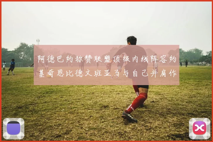 阿德巴约称赞联盟顶级内线阵容约基奇恩比德文班亚马与自己并肩作战