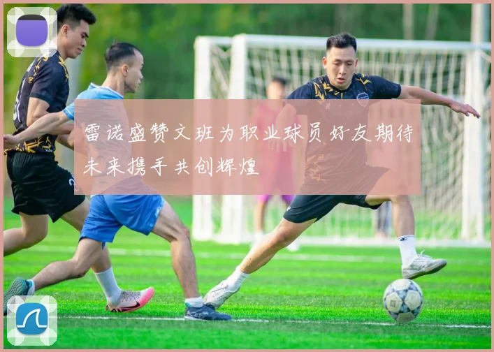 雷诺盛赞文班为职业球员好友期待未来携手共创辉煌