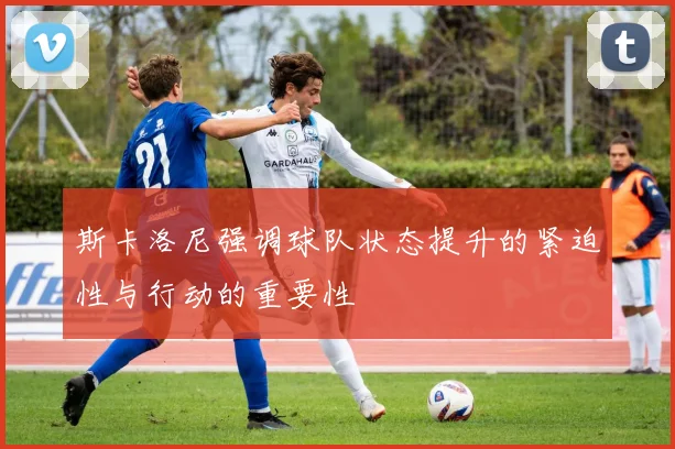 斯卡洛尼强调球队状态提升的紧迫性与行动的重要性