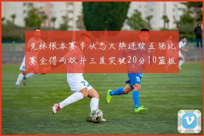 克林根本赛季状态火热连续五场比赛全得两双并三度突破20分10篮板大关