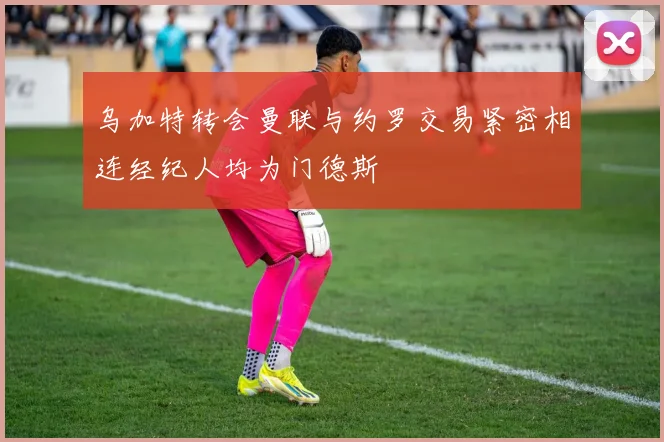 乌加特转会曼联与约罗交易紧密相连经纪人均为门德斯