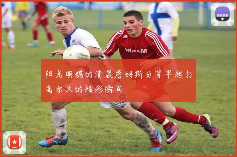 阳光明媚的清晨詹姆斯分享早起打高尔夫的精彩瞬间