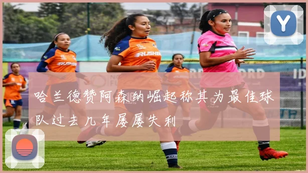 哈兰德赞阿森纳崛起称其为最佳球队过去几年屡屡失利