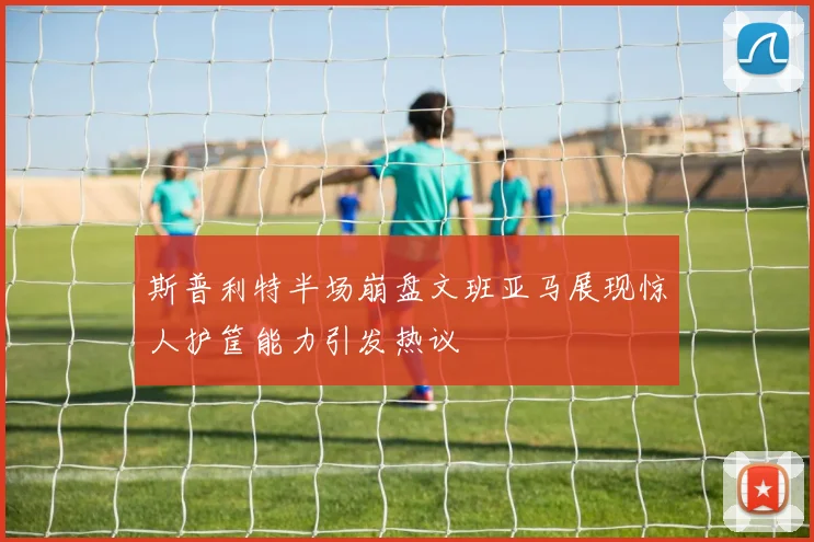 斯普利特半场崩盘文班亚马展现惊人护筐能力引发热议