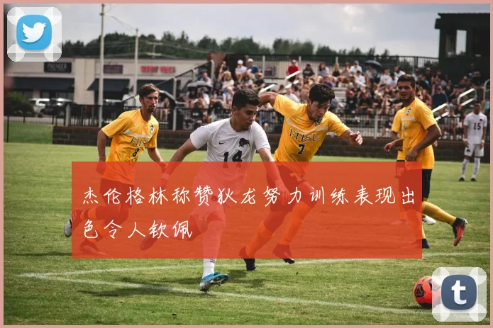 杰伦格林称赞狄龙努力训练表现出色令人钦佩