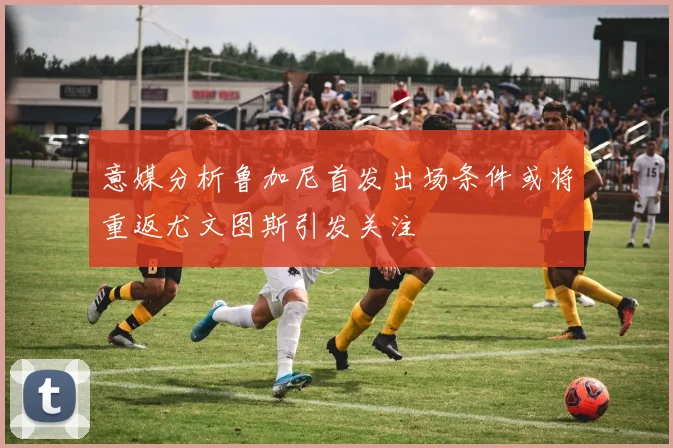 意媒分析鲁加尼首发出场条件或将重返尤文图斯引发关注