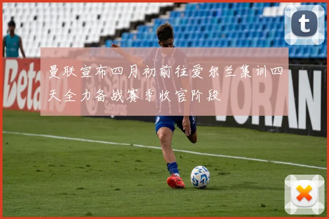 曼联宣布四月初前往爱尔兰集训四天全力备战赛季收官阶段