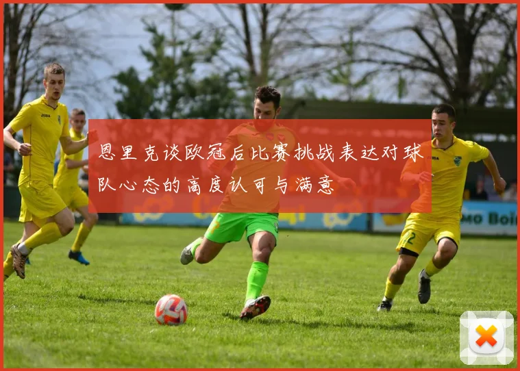 恩里克谈欧冠后比赛挑战表达对球队心态的高度认可与满意