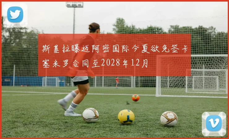 斯基拉曝迈阿密国际今夏欲免签卡塞米罗合同至2028年12月