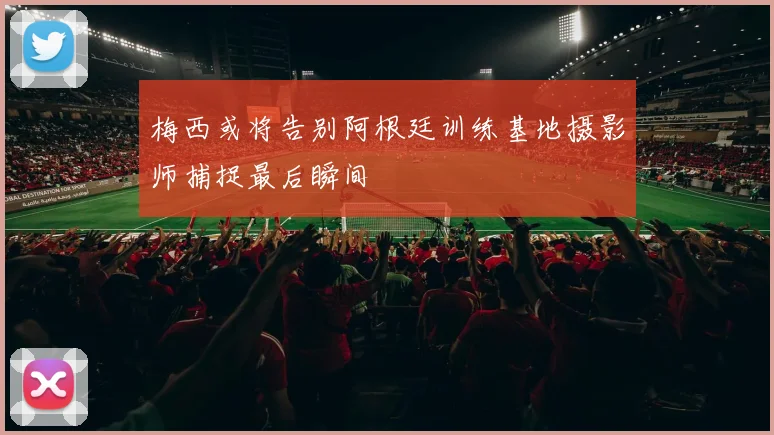 梅西或将告别阿根廷训练基地摄影师捕捉最后瞬间