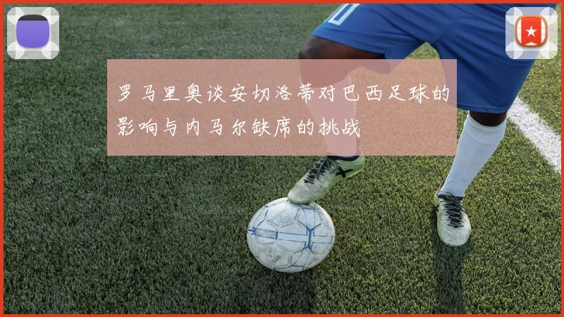 罗马里奥谈安切洛蒂对巴西足球的影响与内马尔缺席的挑战