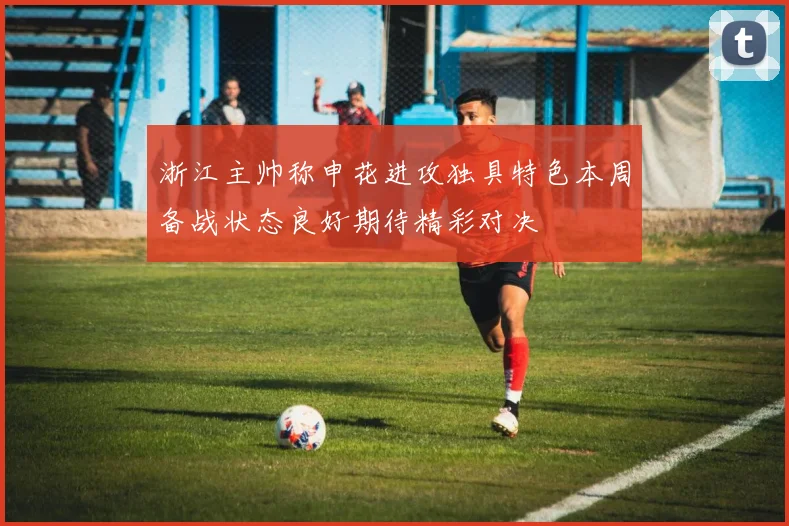 浙江主帅称申花进攻独具特色本周备战状态良好期待精彩对决