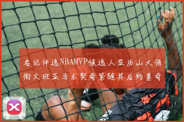 名记评选NBAMVP候选人亚历山大领衔文班亚马东契奇紧随其后约基奇位列第四