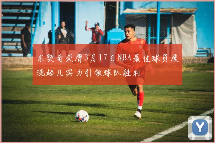 东契奇荣膺3月17日NBA最佳球员展现超凡实力引领球队胜利