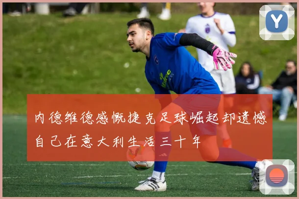 内德维德感慨捷克足球崛起却遗憾自己在意大利生活三十年