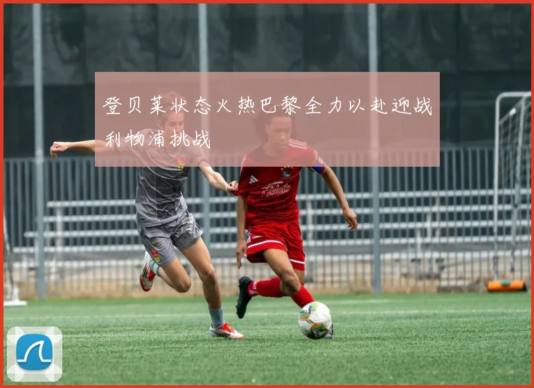 登贝莱状态火热巴黎全力以赴迎战利物浦挑战